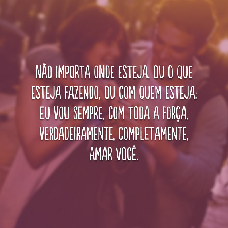 Não importa onde esteja, ou o que esteja fazendo, ou com quem esteja; eu vou sempre, com toda a força, verdadeiramente, completamente, amar você. 