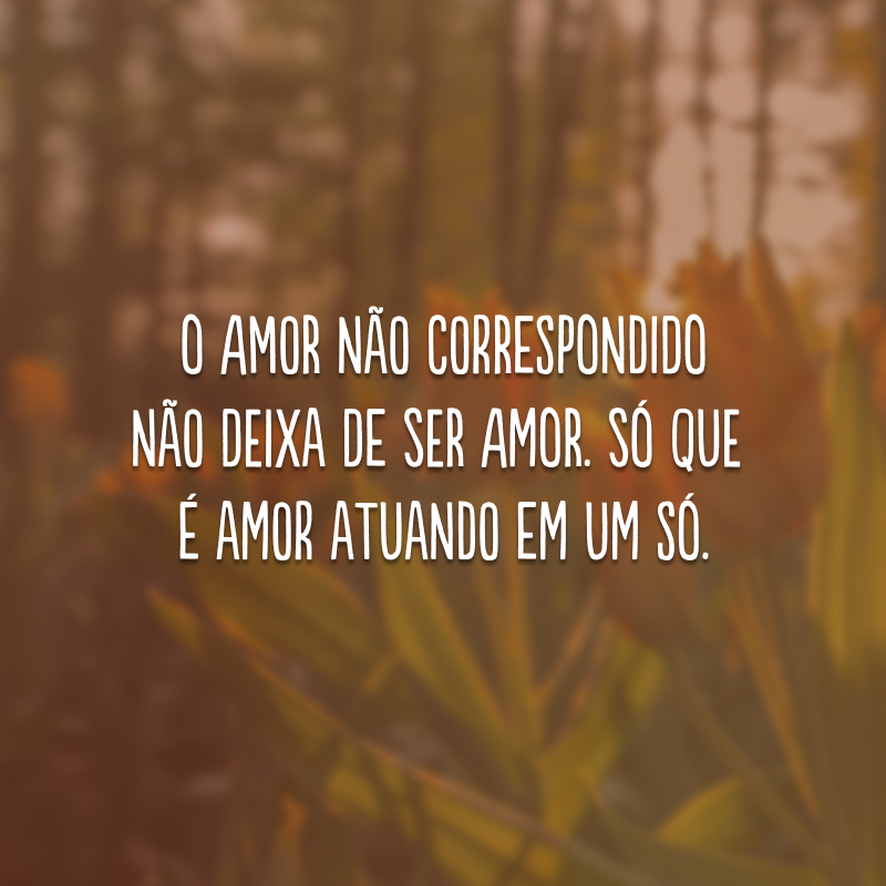 O amor não correspondido não deixa de ser amor. Só que é amor atuando em um só.