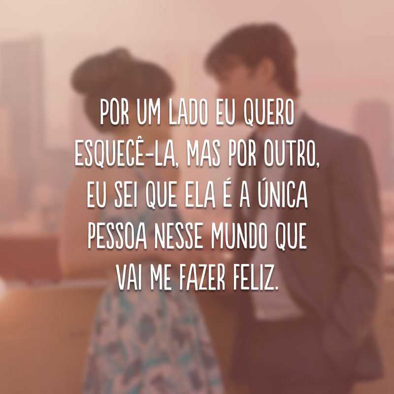 Por um lado eu quero esquecê-la, mas por outro, eu sei que ela é a única pessoa nesse mundo que vai me fazer feliz.