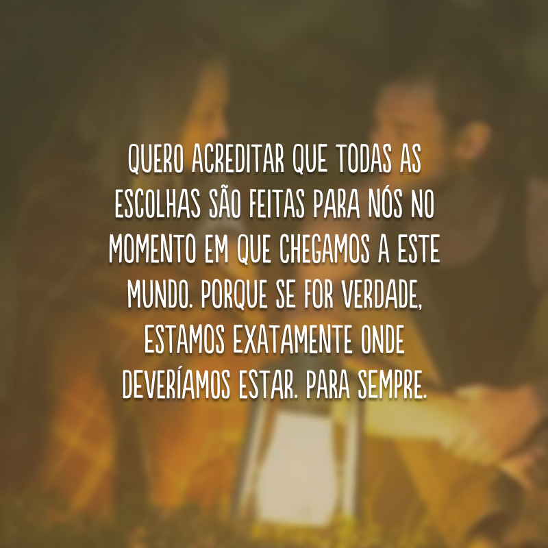 Quero acreditar que todas as escolhas são feitas para nós no momento em que chegamos a este mundo. Porque se for verdade, estamos exatamente onde deveríamos estar. Para sempre.