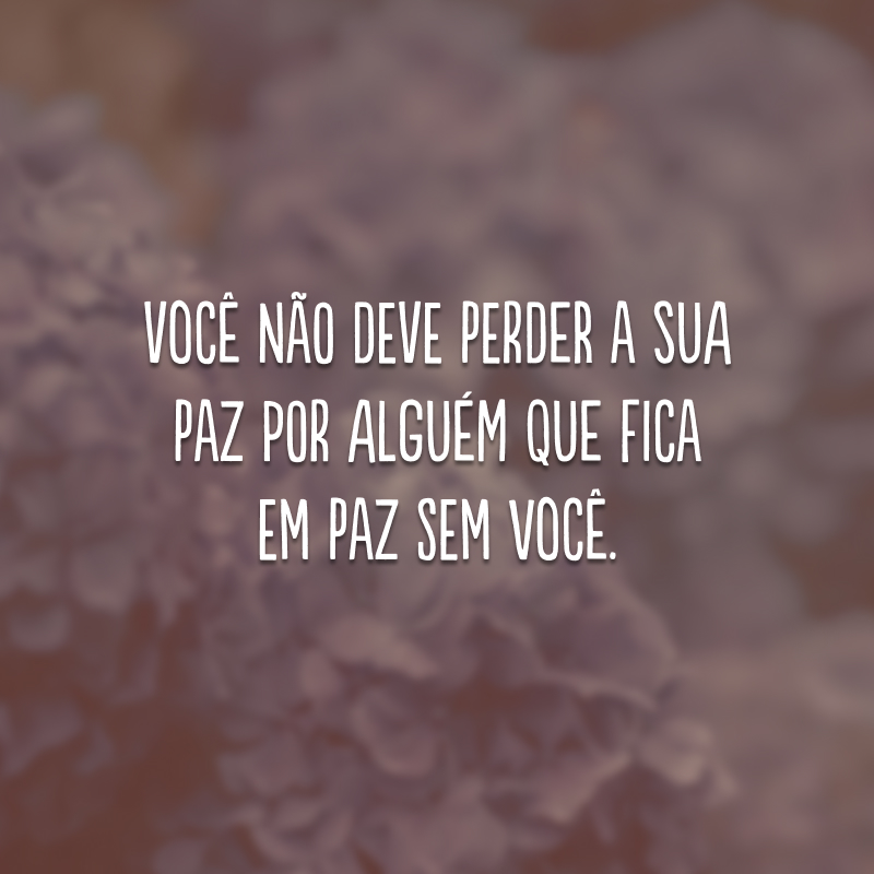 Você não deve perder a sua paz por alguém que fica em paz sem você.