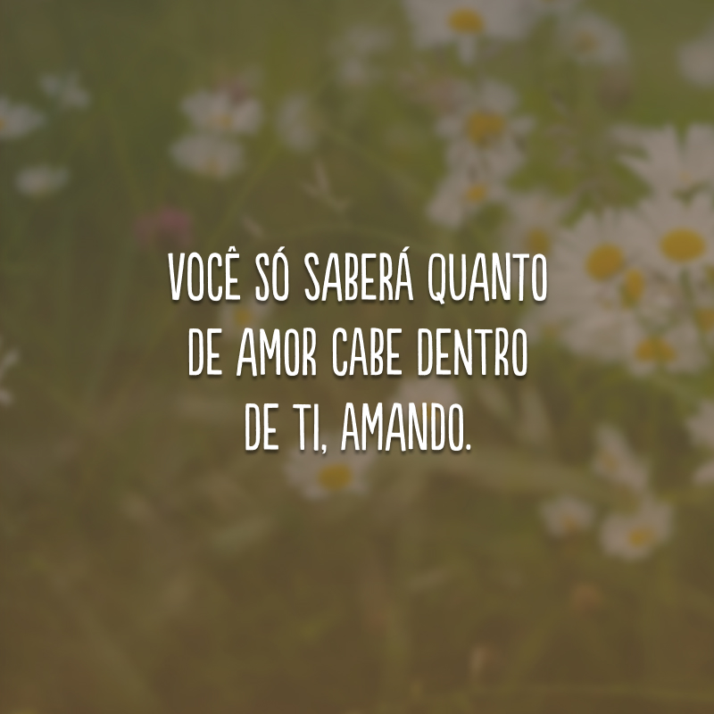 Você só saberá quanto de amor cabe dentro de ti, amando.