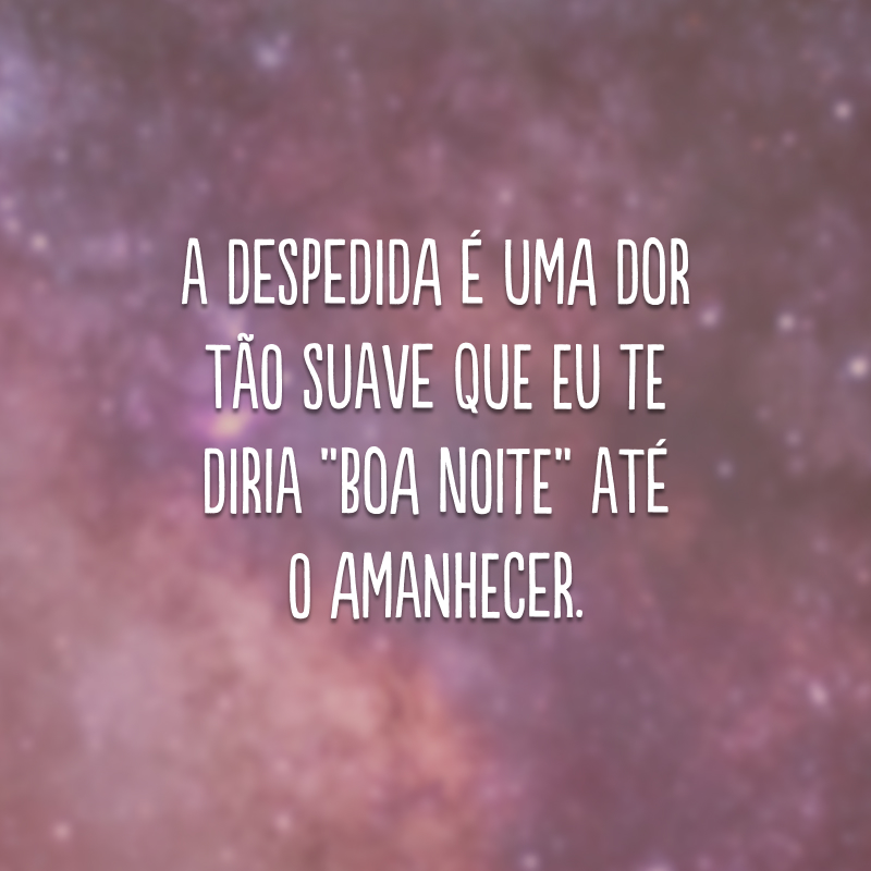 A despedida é uma dor tão suave que eu te diria “boa noite” até o amanhecer.