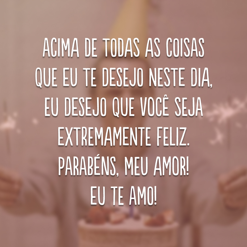 Acima de todas as coisas que eu te desejo neste dia, eu desejo que você seja extremamente feliz. Parabéns, meu amor! Eu te amo!