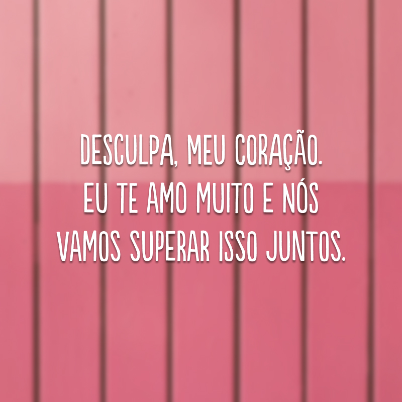 Desculpa, meu coração. Eu te amo muito e nós vamos superar isso juntos.