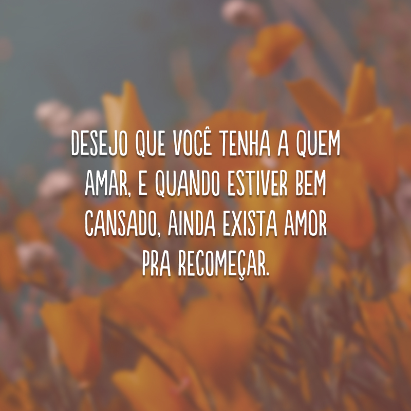 Desejo que você tenha a quem amar, e quando estiver bem cansado, ainda exista amor pra recomeçar.