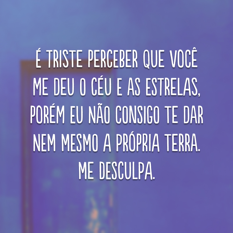 É triste perceber que você me deu o céu e as estrelas, porém eu não consigo te dar nem mesmo a própria terra. Me desculpa.