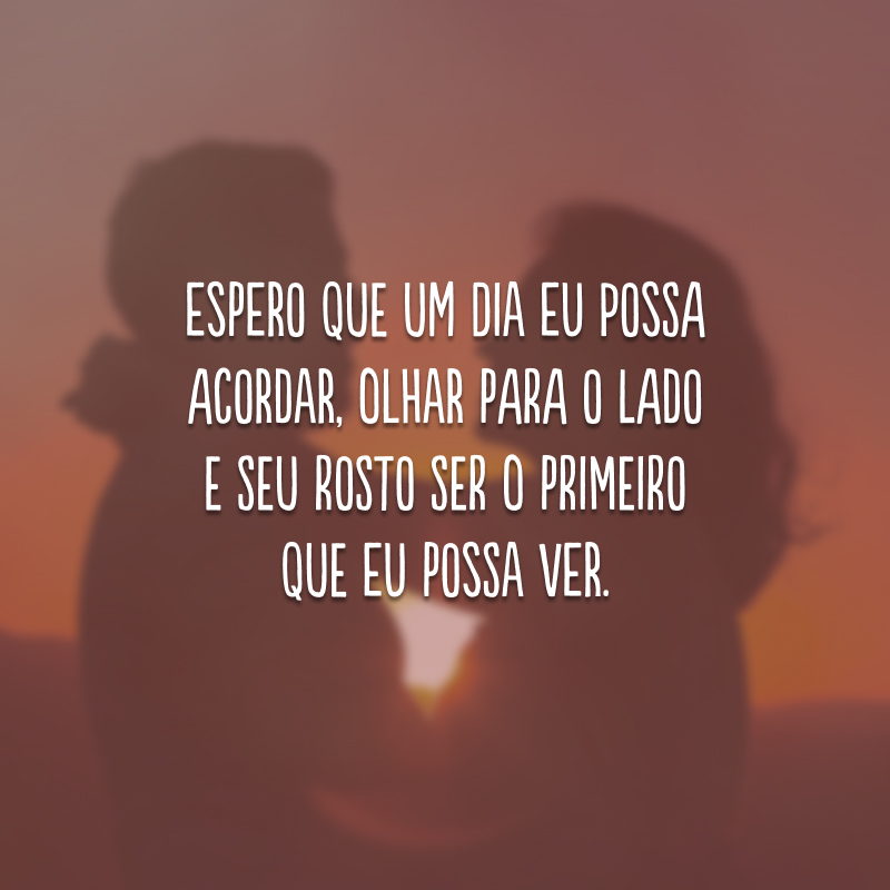 Espero que um dia eu possa acordar, olhar para o lado e seu rosto ser o primeiro que eu possa ver.