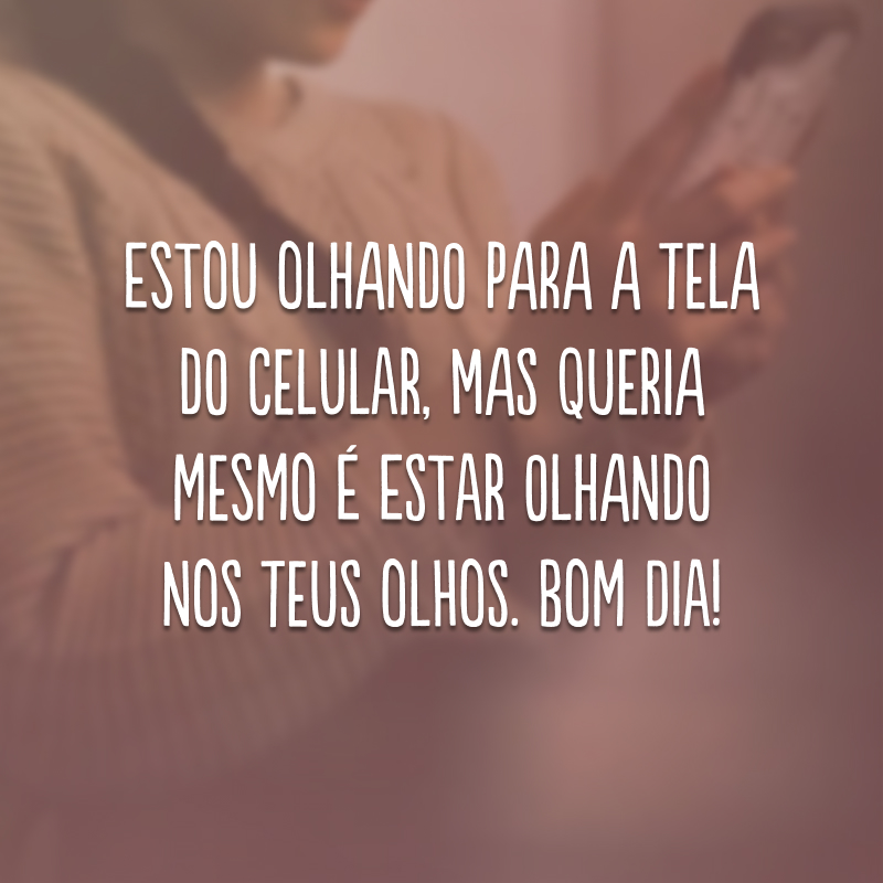 Estou olhando para a tela do celular, mas queria mesmo é estar olhando nos teus olhos. Bom dia!