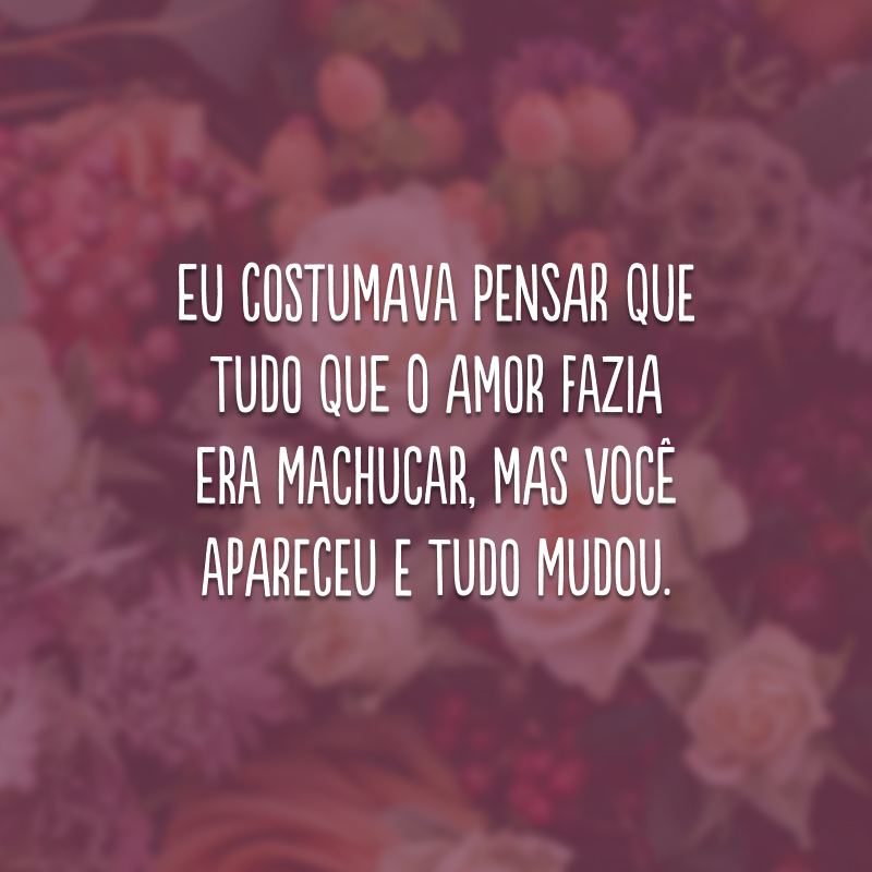 Eu costumava pensar que tudo que o amor fazia era machucar, mas você apareceu e tudo mudou.