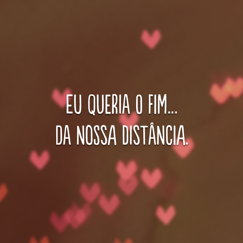 Eu queria o fim… da nossa distância.
