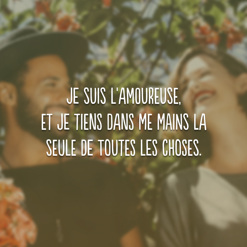 Je suis l'amoureuse, et je tiens dans me mains la seule de toutes les choses. (Eu estou apaixonada e eu tenho nas mãos a coisa mais importante do mundo.)