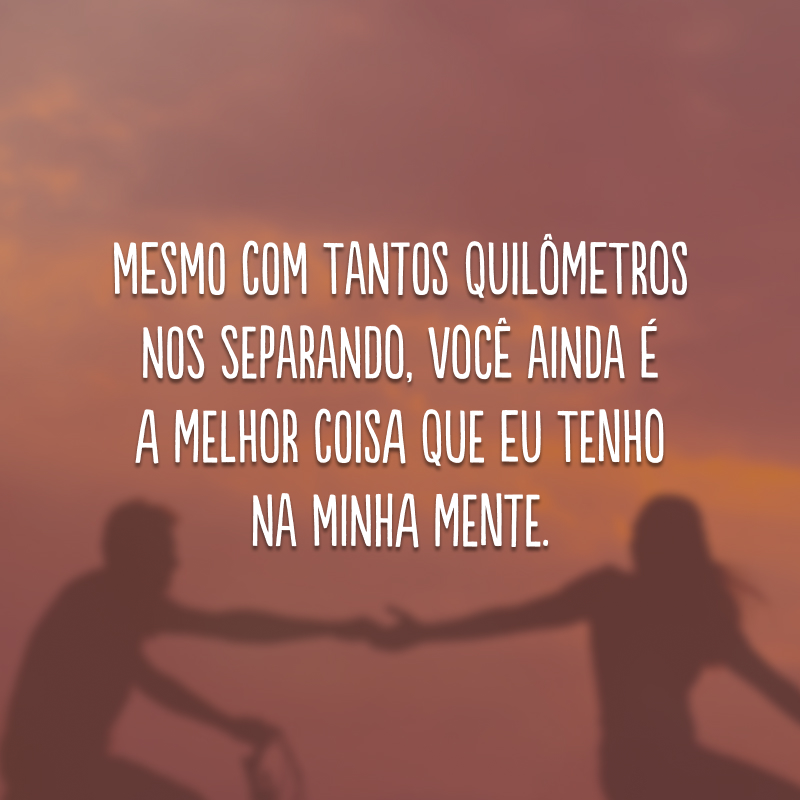 Mesmo com tantos quilômetros nos separando, você ainda é a melhor coisa que eu tenho na minha mente. 