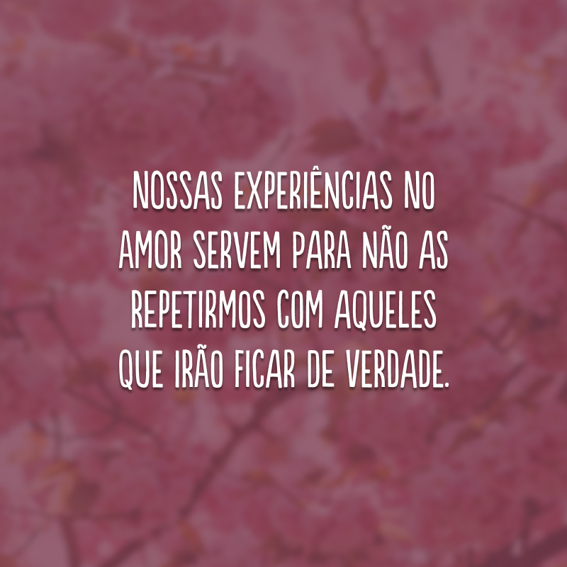 Nossas experiências no amor servem para não as repetirmos com aqueles que irão ficar de verdade.