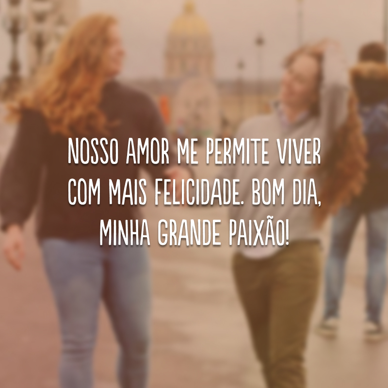 Nosso amor me permite viver com mais felicidade. Bom dia, minha grande paixão! 