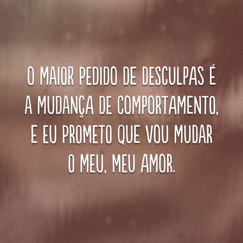 O maior pedido de desculpas é a mudança de comportamento, e eu prometo que vou mudar o meu, meu amor. 