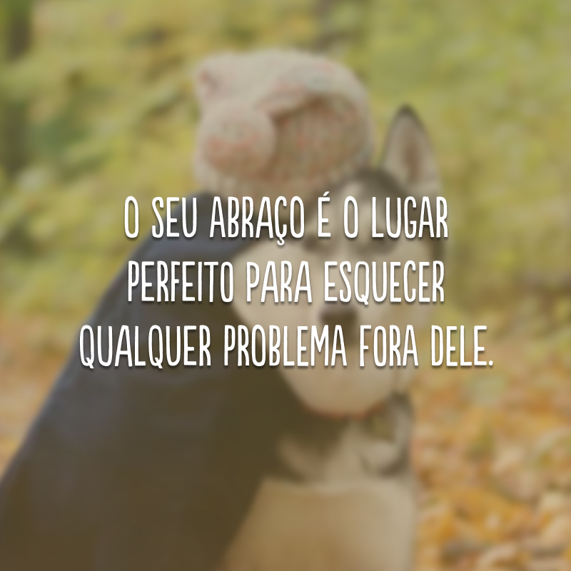 O seu abraço é o lugar perfeito para esquecer qualquer problema fora dele.