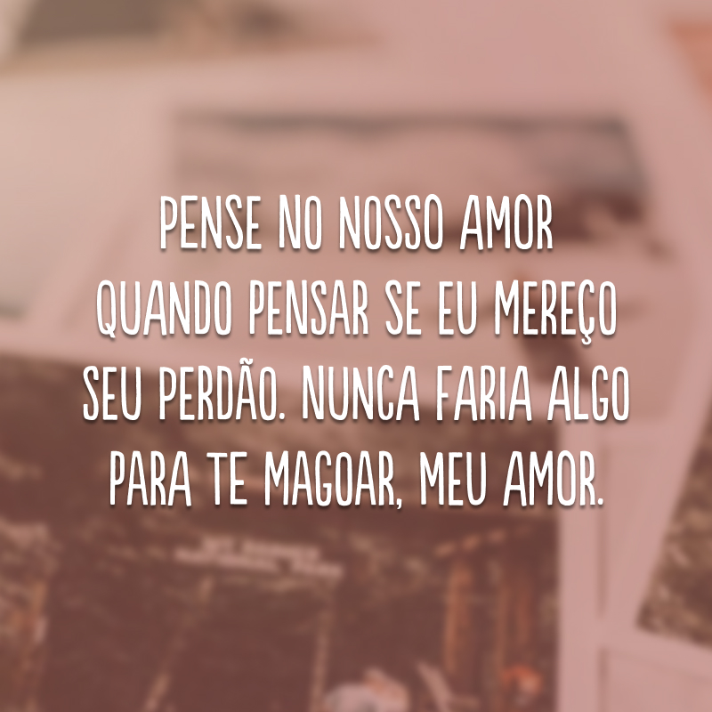 Pense no nosso amor quando pensar se eu mereço seu perdão. Nunca faria algo para te magoar, meu amor. 