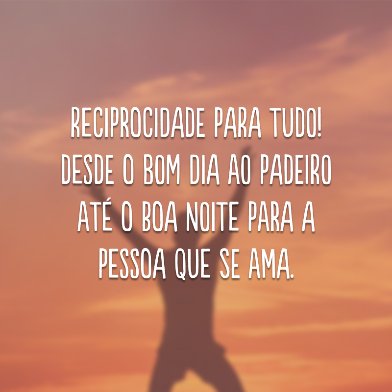 Reciprocidade para tudo! Desde o bom dia ao padeiro até o boa noite para a pessoa que se ama.