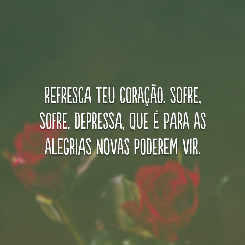 Refresca teu coração. Sofre, sofre, depressa, que é para as alegrias novas poderem vir.