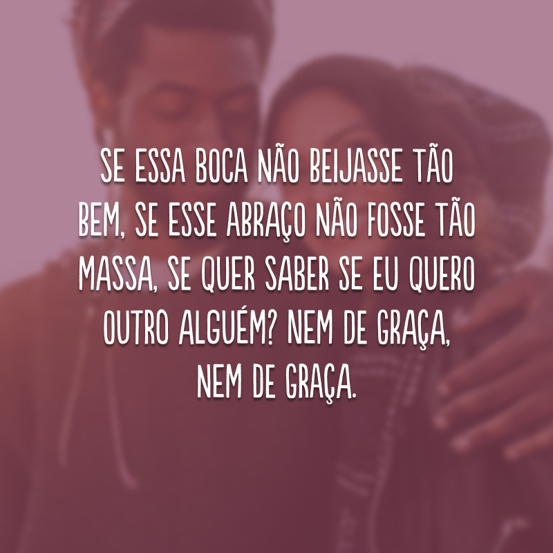 Se essa boca não beijasse tão bem, se esse abraço não fosse tão massa, se quer saber se eu quero outro alguém? Nem de graça, nem de graça.