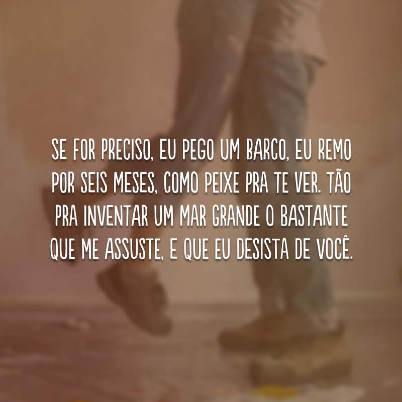 Se for preciso, eu pego um barco, eu remo por seis meses, como peixe pra te ver. Tão pra inventar um mar grande o bastante que me assuste, e que eu desista de você.