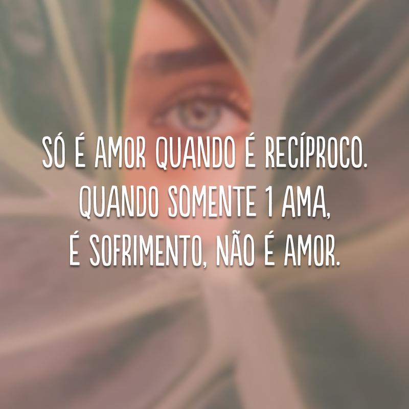 Só é amor quando é recíproco. Quando somente 1 ama, é sofrimento, não é amor.