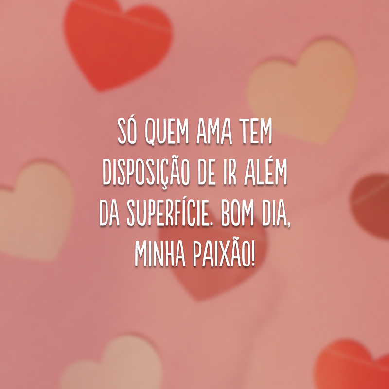 Só quem ama tem disposição de ir além da superfície. Bom dia, minha paixão! 