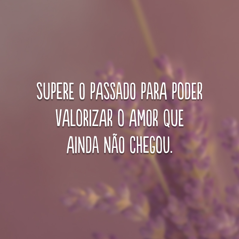 Supere o passado para poder valorizar o amor que ainda não chegou.