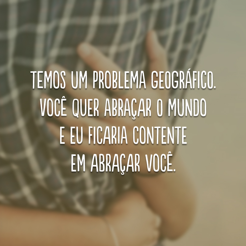 Temos um problema geográfico. Você quer abraçar o mundo e eu ficaria contente em abraçar você.