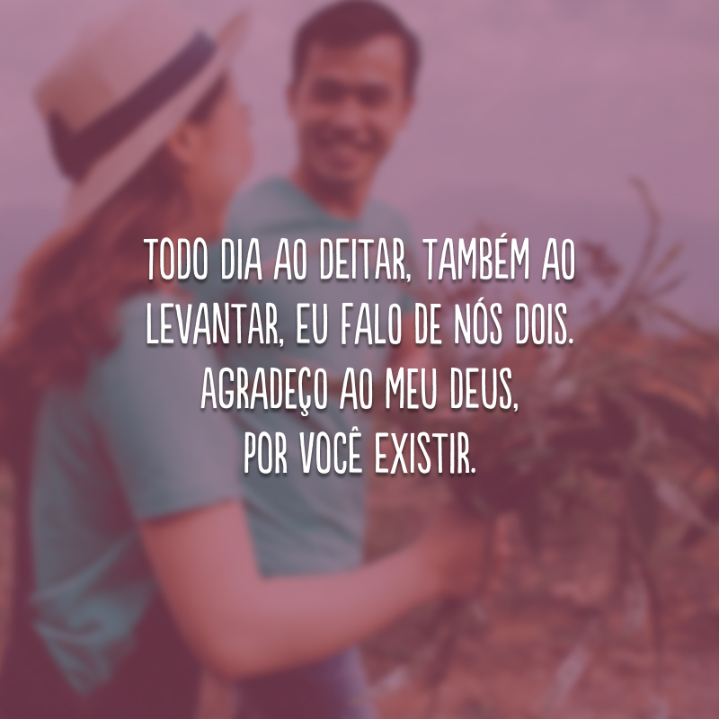 Todo dia ao deitar, também ao levantar, eu falo de nós dois. Agradeço ao meu Deus, por você existir. 
