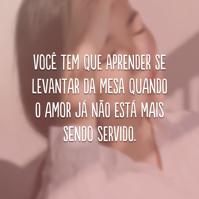 Você tem que aprender se levantar da mesa quando o amor já não está mais sendo servido.