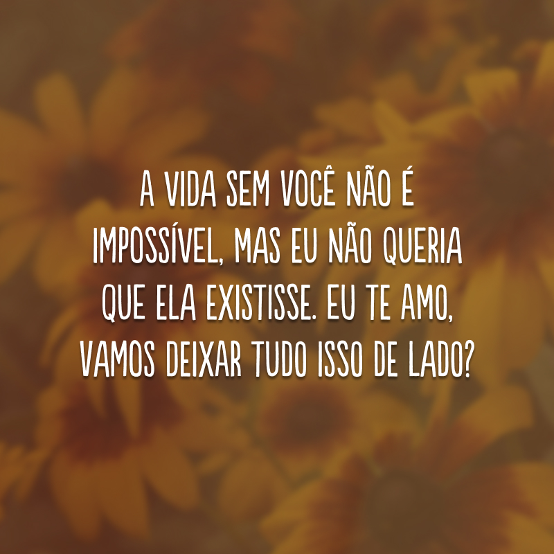 A vida sem você não é impossível, mas eu não queria que ela existisse. Eu te amo, vamos deixar tudo isso de lado?