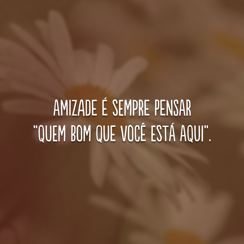 Amizade é sempre pensar “quem bom que você está aqui”. 