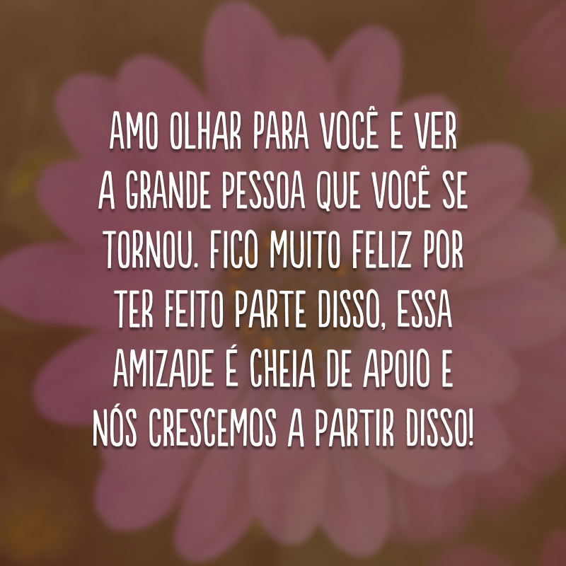 Amo olhar para você e ver a grande pessoa que você se tornou. Fico muito feliz por ter feito parte disso, essa amizade é cheia de apoio e nós crescemos a partir disso!