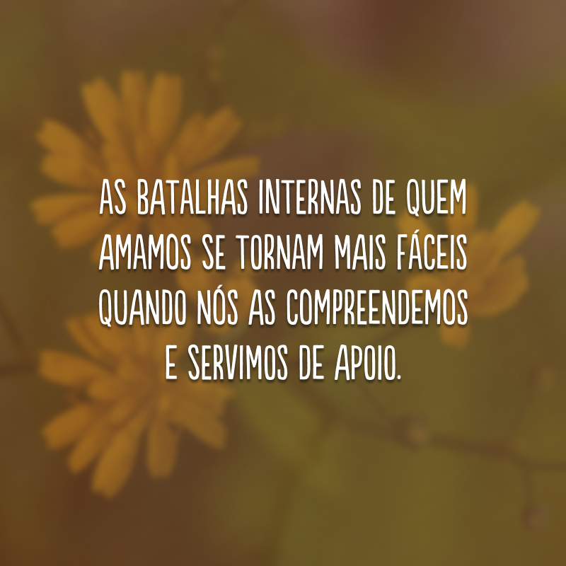 As batalhas internas de quem amamos se tornam mais fáceis quando nós as compreendemos e servimos de apoio.