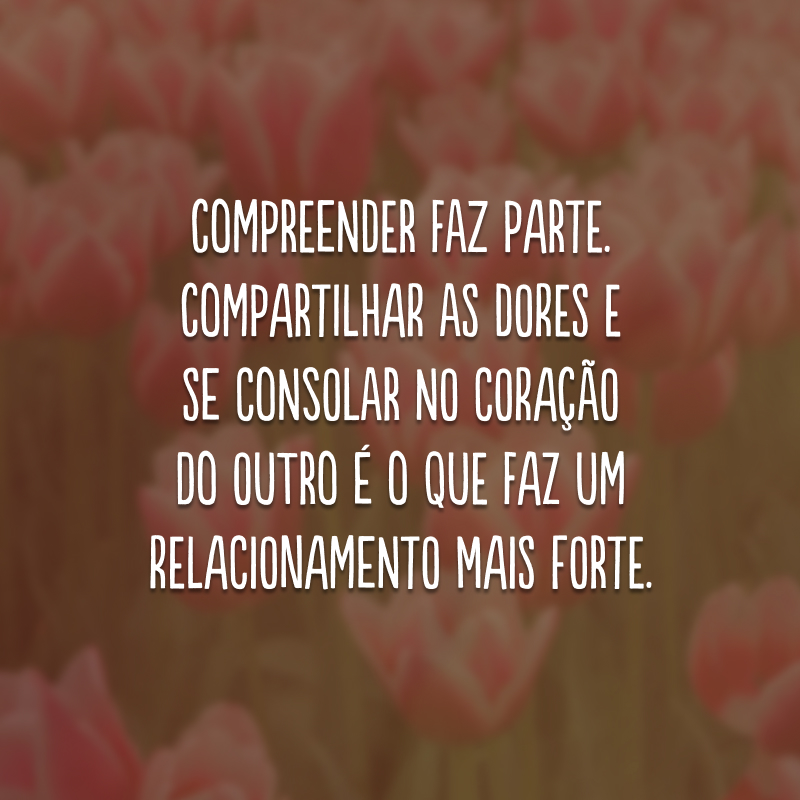 Compreender faz parte. Compartilhar as dores e se consolar no coração do outro é o que faz um relacionamento mais forte. 