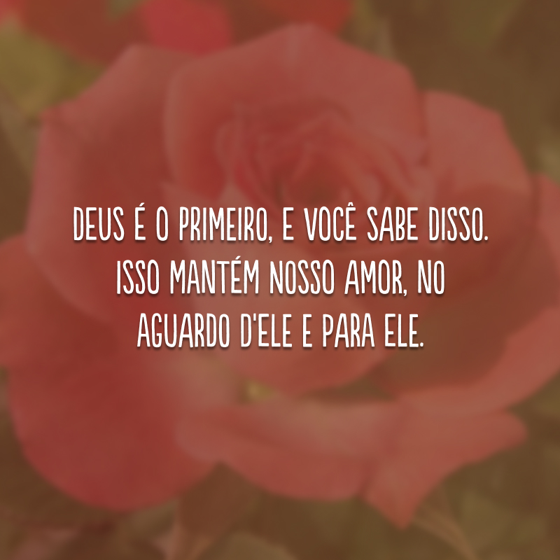 Deus é o primeiro, e você sabe disso. Isso mantém nosso amor, no aguardo d'Ele e para Ele.