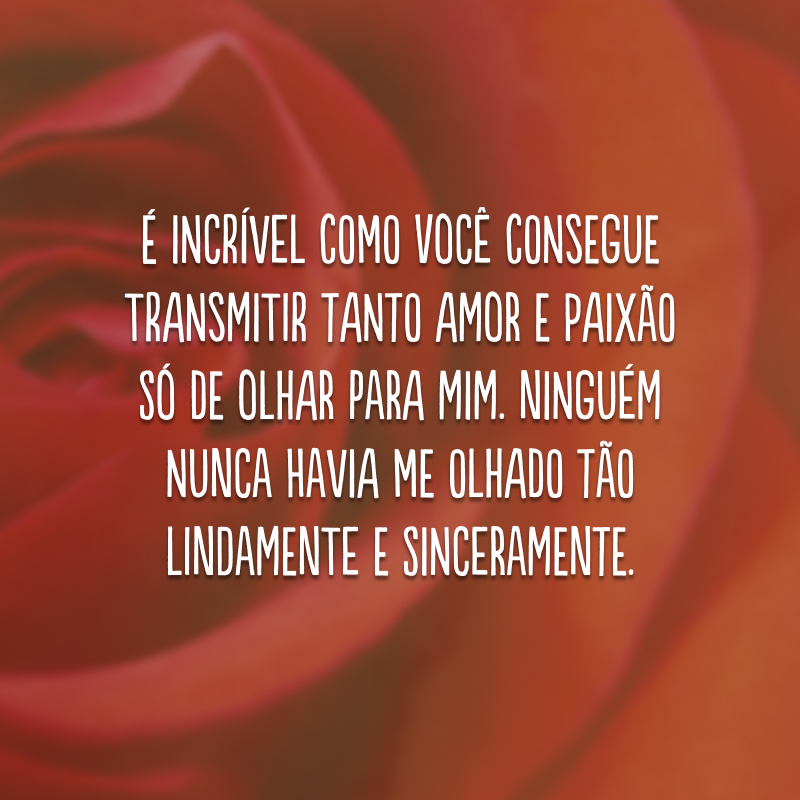 É incrível como você consegue transmitir tanto amor e paixão só de olhar para mim. Ninguém nunca havia me olhado tão lindamente e sinceramente.