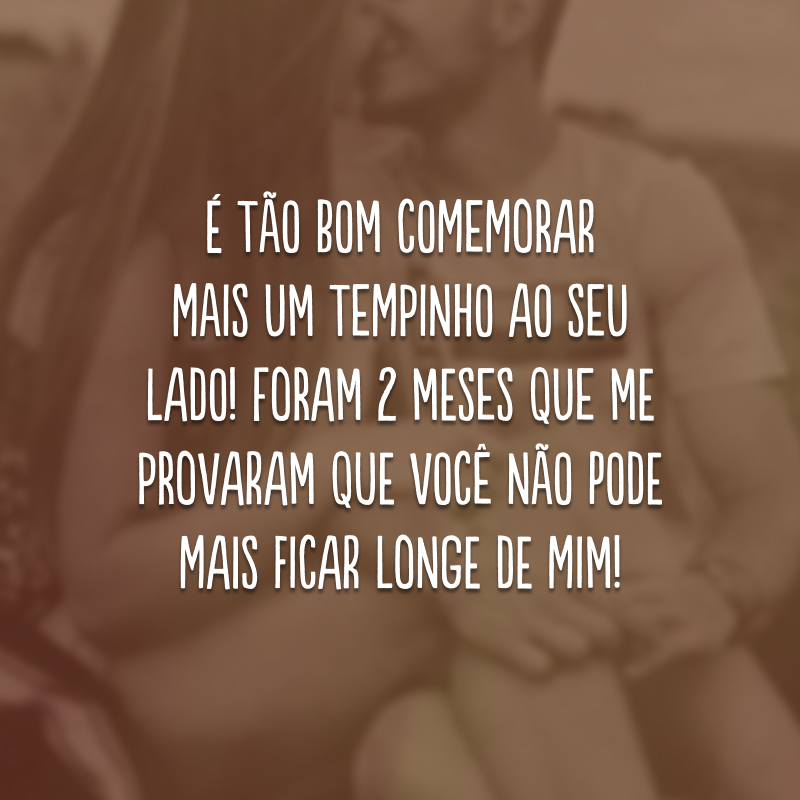 É tão bom comemorar mais um tempinho ao seu lado! Foram 2 meses que me provaram que você não pode mais ficar longe de mim!