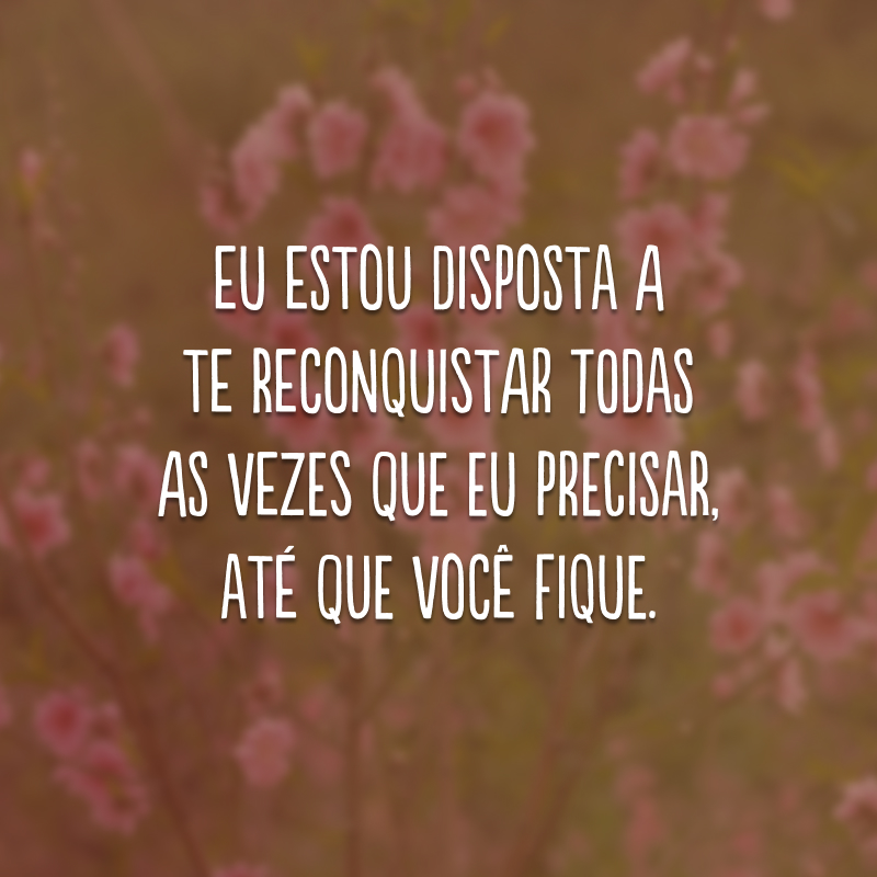 Eu estou disposta a te reconquistar todas as vezes que eu precisar, até que você fique. 