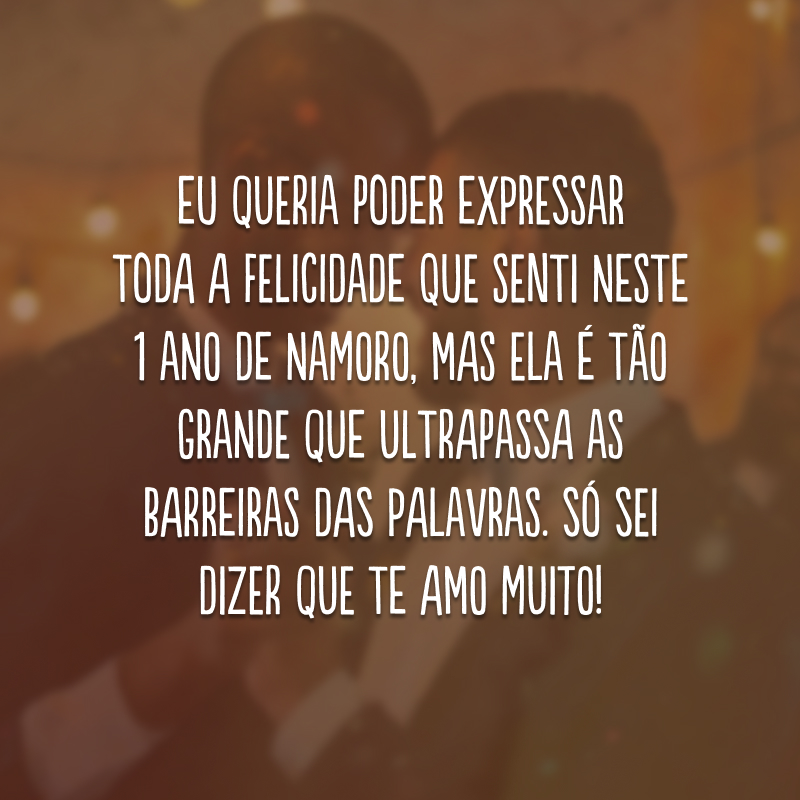 Eu queria poder expressar toda a felicidade que senti neste 1 ano de namoro, mas ela é tão grande que ultrapassa as barreiras das palavras. Só sei dizer que te amo muito!