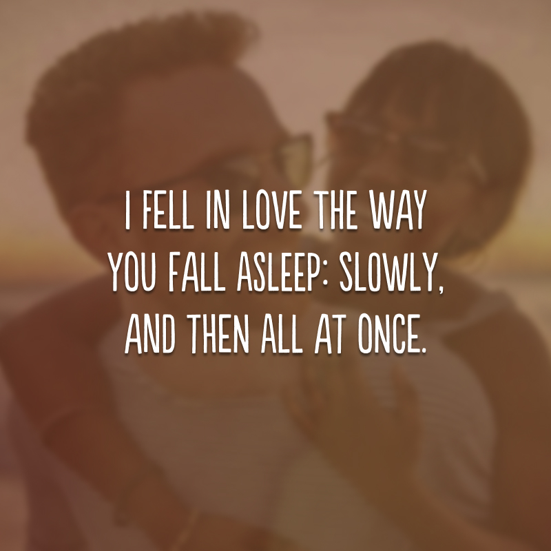 I fell in love the way you fall asleep: slowly, and then all at once. 
(Eu me apaixonei do jeito que você dorme: devagar, e de repente.) 