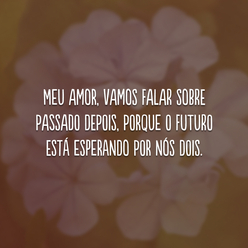 Meu amor, vamos falar sobre passado depois, porque o futuro está esperando por nós dois.