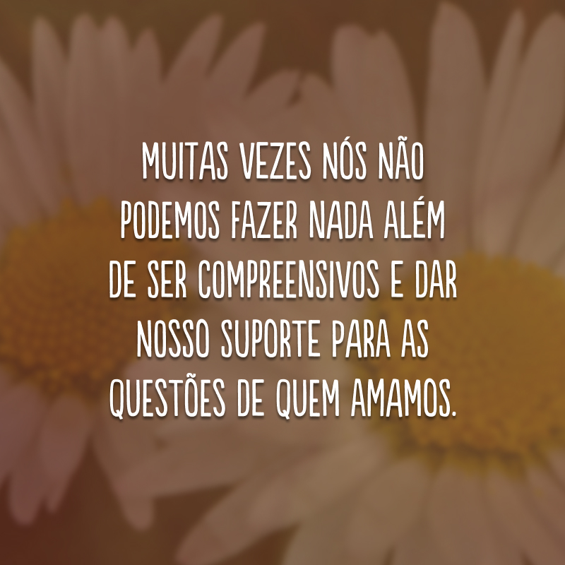 Muitas vezes nós não podemos fazer nada além de ser compreensivos e dar nosso suporte para as questões de quem amamos.