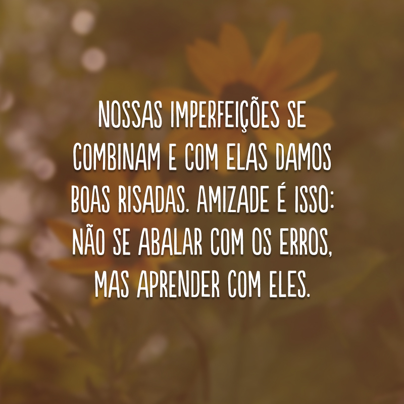 Nossas imperfeições se combinam e com elas damos boas risadas. Amizade é isso: não se abalar com os erros, mas aprender com eles. 