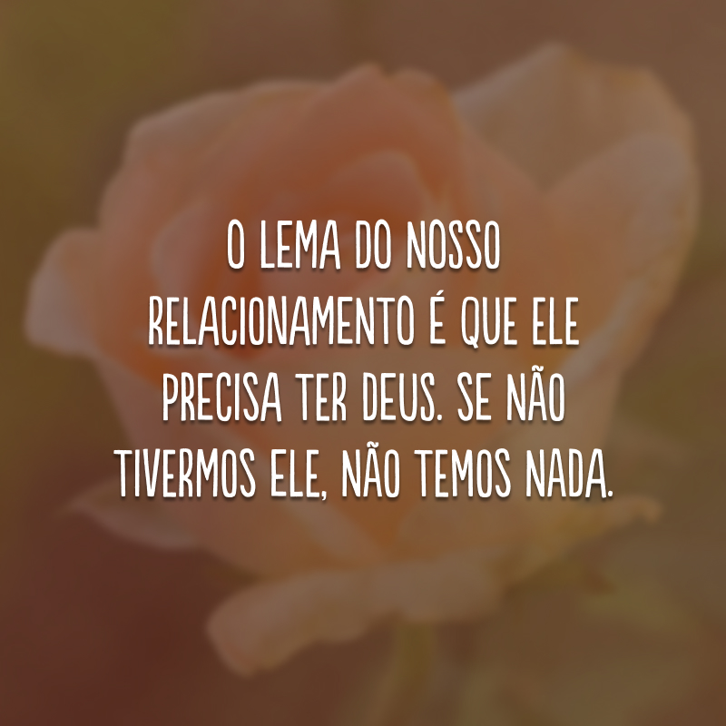 O lema do nosso relacionamento é que ele precisa ter Deus. Se não tivermos Ele, não temos nada.