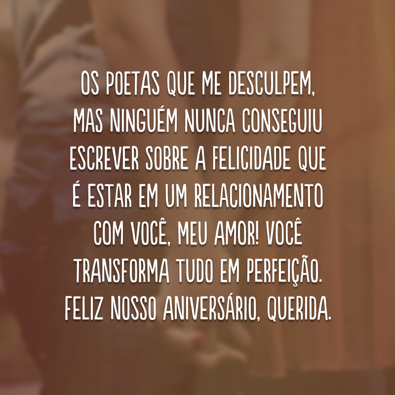 Os poetas que me desculpem, mas ninguém nunca conseguiu escrever sobre a felicidade que é estar em um relacionamento com você, meu amor! Você transforma tudo em perfeição. Feliz nosso aniversário, querida.