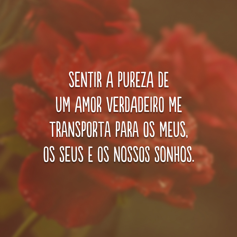 Sentir a pureza de um amor verdadeiro me transporta para os meus, os seus e os nossos sonhos.