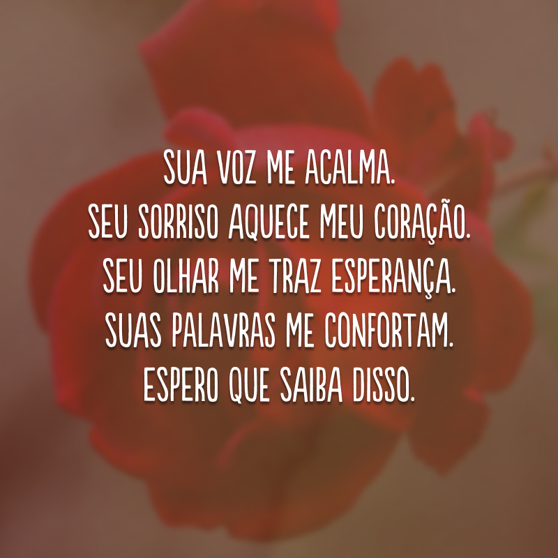 Sua voz me acalma. Seu sorriso aquece meu coração. Seu olhar me traz esperança. Suas palavras me confortam. Espero que saiba disso.